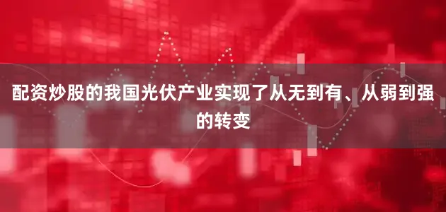 配资炒股的我国光伏产业实现了从无到有、从弱到强的转变