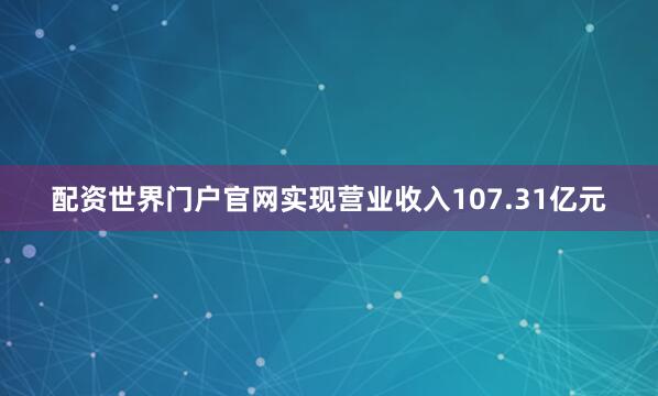 配资世界门户官网实现营业收入107.31亿元