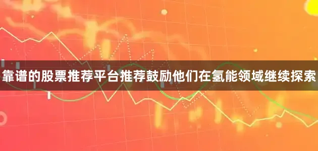 靠谱的股票推荐平台推荐鼓励他们在氢能领域继续探索
