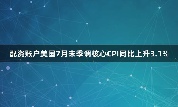 配资账户美国7月未季调核心CPI同比上升3.1%