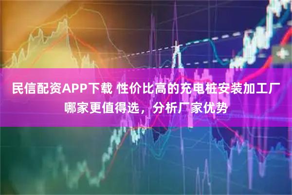 民信配资APP下载 性价比高的充电桩安装加工厂哪家更值得选，分析厂家优势