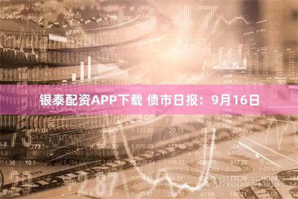 银泰配资APP下载 债市日报：9月16日