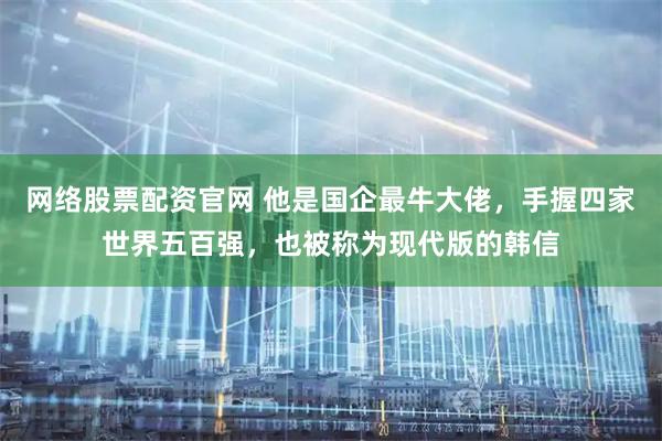 网络股票配资官网 他是国企最牛大佬，手握四家世界五百强，也被称为现代版的韩信