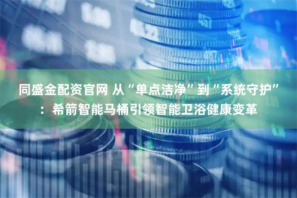 同盛金配资官网 从“单点洁净”到“系统守护”：希箭智能马桶引领智能卫浴健康变革