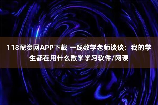 118配资网APP下载 一线数学老师谈谈：我的学生都在用什么数学学习软件/网课