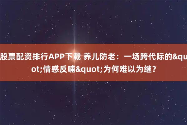 股票配资排行APP下载 养儿防老：一场跨代际的"情感反哺"为何难以为继？