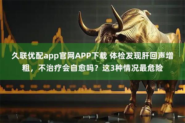 久联优配app官网APP下载 体检发现肝回声增粗，不治疗会自愈吗？这3种情况最危险