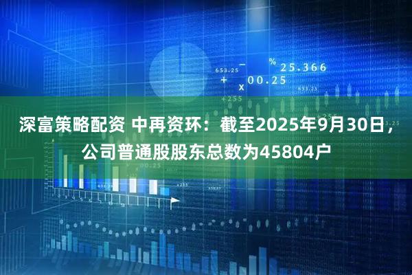 深富策略配资 中再资环：截至2025年9月30日，公司普通股股东总数为45804户