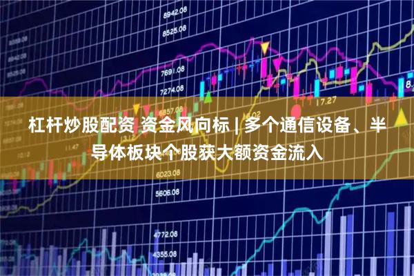 杠杆炒股配资 资金风向标 | 多个通信设备、半导体板块个股获大额资金流入