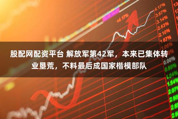 股配网配资平台 解放军第42军，本来已集体转业垦荒，不料最后成国家楷模部队