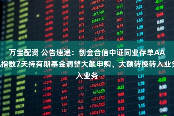 万宝配资 公告速递:创金合信中证同业存单AAA指数7天持有期基金调整大额申购、大额转换转入业务