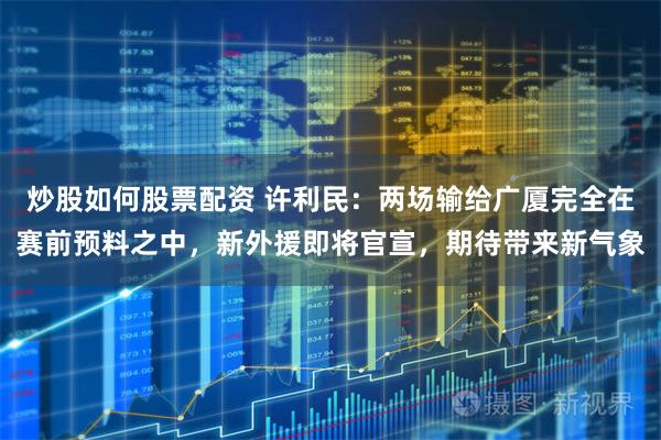 炒股如何股票配资 许利民：两场输给广厦完全在赛前预料之中，新外援即将官宣，期待带来新气象