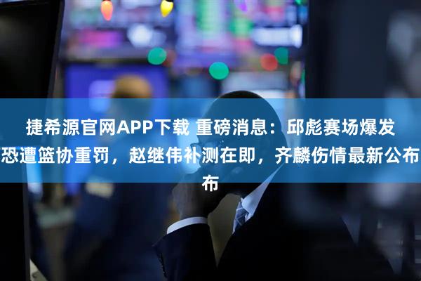捷希源官网APP下载 重磅消息：邱彪赛场爆发恐遭篮协重罚，赵继伟补测在即，齐麟伤情最新公布