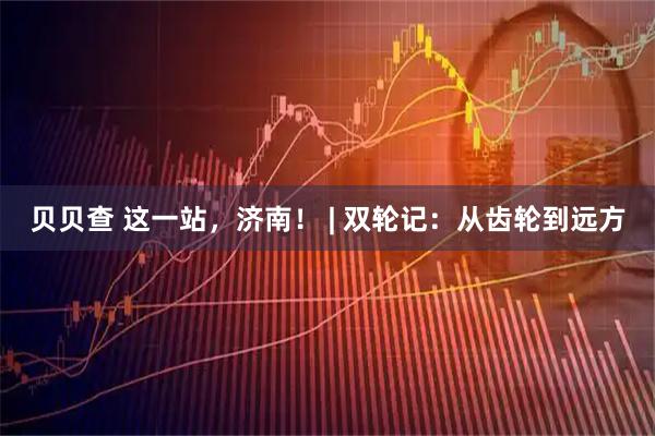 贝贝查 这一站，济南！ | 双轮记：从齿轮到远方