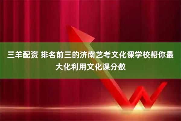 三羊配资 排名前三的济南艺考文化课学校帮你最大化利用文化课分数