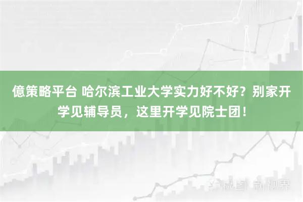 億策略平台 哈尔滨工业大学实力好不好？别家开学见辅导员，这里开学见院士团！