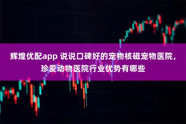 辉煌优配app 说说口碑好的宠物核磁宠物医院，珍爱动物医院行业优势有哪些