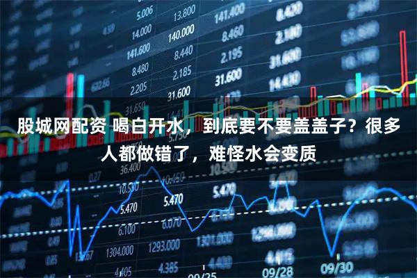 股城网配资 喝白开水，到底要不要盖盖子？很多人都做错了，难怪水会变质