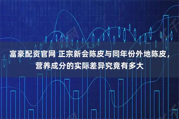 富豪配资官网 正宗新会陈皮与同年份外地陈皮，营养成分的实际差异究竟有多大