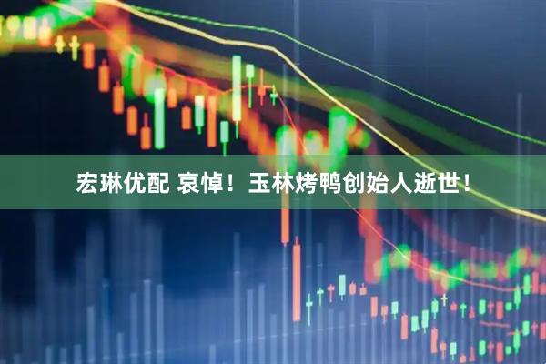 宏琳优配 哀悼！玉林烤鸭创始人逝世！