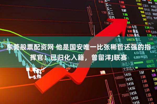 东莞股票配资网 他是国安唯一比张稀哲还强的指挥官！已归化入籍，曾留洋J联赛
