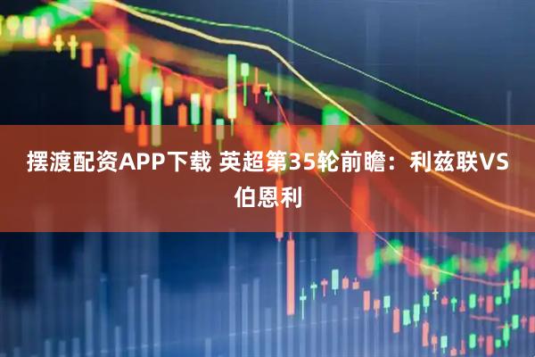 摆渡配资APP下载 英超第35轮前瞻：利兹联VS伯恩利