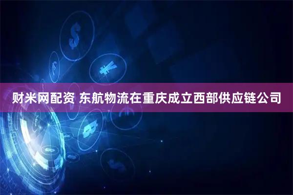 财米网配资 东航物流在重庆成立西部供应链公司