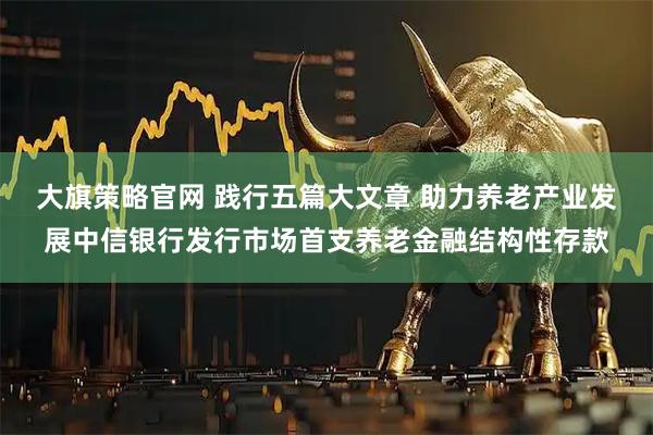 大旗策略官网 践行五篇大文章 助力养老产业发展中信银行发行市场首支养老金融结构性存款
