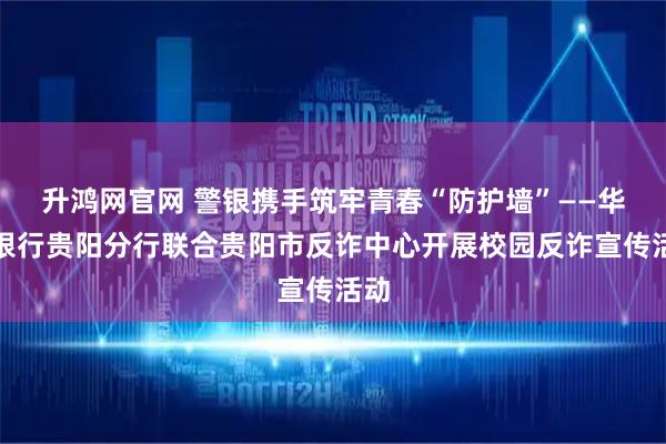 升鸿网官网 警银携手筑牢青春“防护墙”——华夏银行贵阳分行联合贵阳市反诈中心开展校园反诈宣传活动