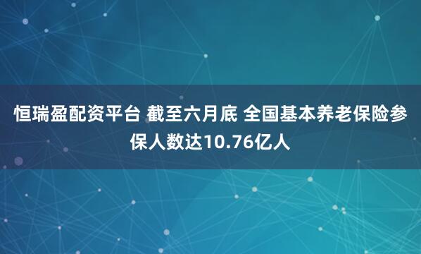 恒瑞盈配资平台 截至六月底 全国基本养老保险参保人数达10.76亿人
