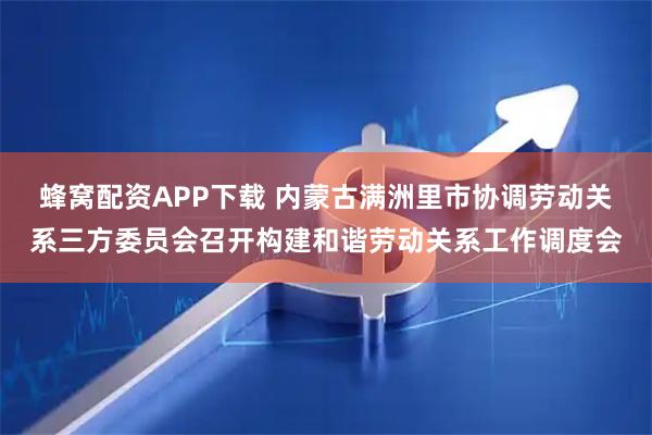 蜂窝配资APP下载 内蒙古满洲里市协调劳动关系三方委员会召开构建和谐劳动关系工作调度会