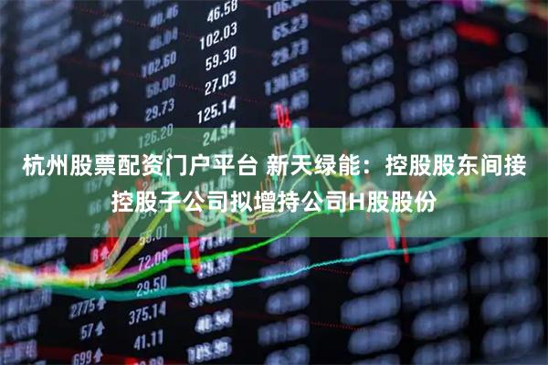 杭州股票配资门户平台 新天绿能：控股股东间接控股子公司拟增持公司H股股份