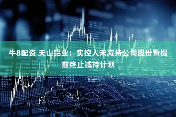 牛8配资 天山铝业：实控人未减持公司股份暨提前终止减持计划