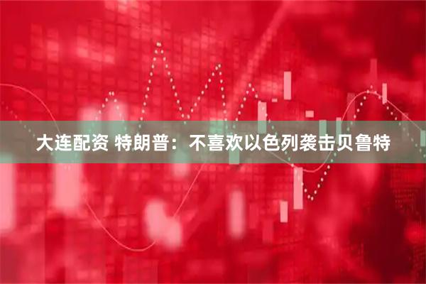 大连配资 特朗普：不喜欢以色列袭击贝鲁特